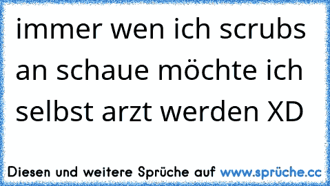 immer wen ich scrubs an schaue möchte ich selbst arzt werden XD