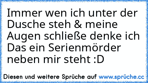 Immer wen ich unter der Dusche steh & meine Augen schließe denke ich Das ein Serienmörder neben mir steht :D