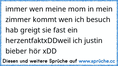 immer wen meine mom in mein zimmer kommt wen ich besuch hab greigt sie fast ein herzentfaktxDD
weil ich justin bieber hör xDD