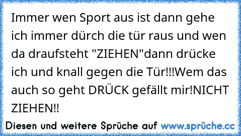 Immer wen Sport aus ist dann gehe ich immer dürch die tür raus und wen da draufsteht "ZIEHEN"
dann drücke ich und knall gegen die Tür!!!
Wem das auch so geht DRÜCK gefällt mir!
NICHT ZIEHEN!!