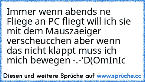 Immer wenn abends ne Fliege an PC fliegt will ich sie mit dem Mauszaeiger verscheucchen aber wenn das nicht klappt muss ich mich bewegen -.-'
D(OmInIc