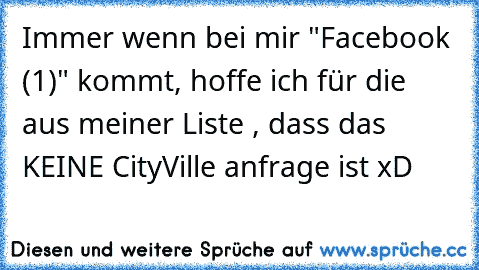 Immer wenn bei mir "Facebook (1)" kommt, hoffe ich für die aus meiner Liste , dass das KEINE CityVille anfrage ist xD