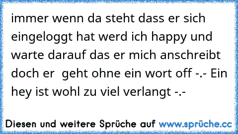 immer wenn da steht dass er sich eingeloggt hat werd ich happy und warte darauf das er mich anschreibt doch er  geht ohne ein wort off -.- Ein hey ist wohl zu viel verlangt -.-