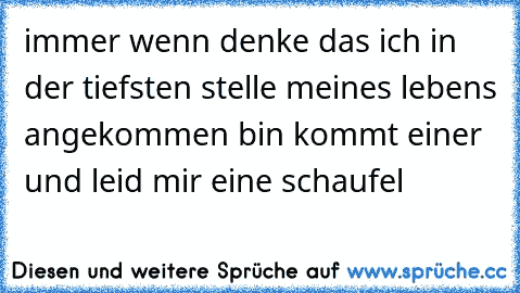 immer wenn denke das ich in der tiefsten stelle meines lebens angekommen bin kommt einer und leid mir eine schaufel