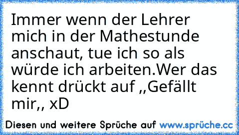 Immer wenn der Lehrer mich in der Mathestunde anschaut, tue ich so als würde ich arbeiten.
Wer das kennt drückt auf ,,Gefällt mir,, xD