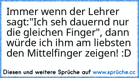 Immer wenn der Lehrer sagt:"Ich seh dauernd nur die gleichen Finger", dann würde ich ihm am liebsten den Mittelfinger zeigen! :D