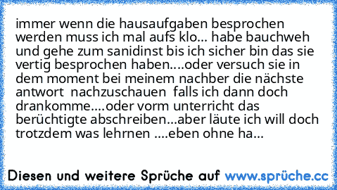 immer wenn die hausaufgaben besprochen werden muss ich mal aufs klo... habe bauchweh und gehe zum sanidinst bis ich sicher bin das sie vertig besprochen haben....
oder versuch sie in dem moment bei meinem nachber die nächste antwort  nachzuschauen  falls ich dann doch drankomme....
oder vorm unterricht das berüchtigte abschreiben...
aber läute ich will doch trotzdem was lehrnen ....eben ohne ha...