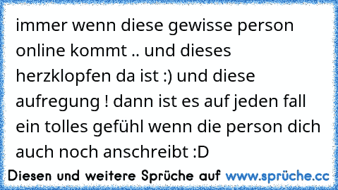 immer wenn diese gewisse person online kommt .. und dieses herzklopfen da ist :) und diese aufregung ! dann ist es auf jeden fall ein tolles gefühl wenn die person dich auch noch anschreibt :D 