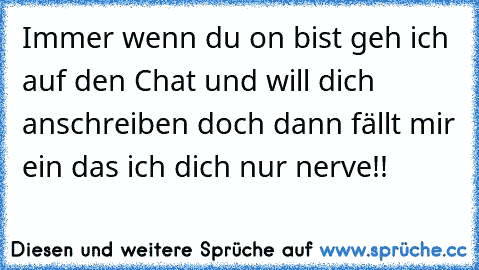 Immer wenn du on bist geh ich auf den Chat und will dich anschreiben doch dann fällt mir ein das ich dich nur nerve!!