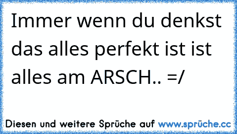 Immer wenn du denkst das alles perfekt ist ist alles am ARSCH.. =/