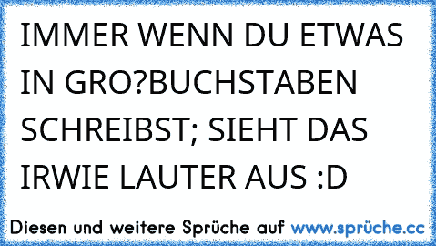 IMMER WENN DU ETWAS IN GRO?BUCHSTABEN SCHREIBST; SIEHT DAS IRWIE LAUTER AUS :D