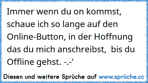 Immer wenn du on kommst, schaue ich so lange auf den Online-Button, in der Hoffnung das du mich anschreibst,  bis du Offline gehst. -.-'