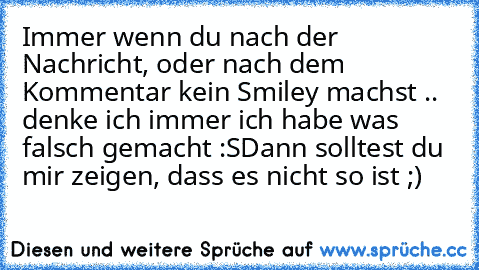 Immer wenn du nach der Nachricht, oder nach dem Kommentar kein Smiley machst .. denke ich immer ich habe was falsch gemacht :S
Dann solltest du mir zeigen, dass es nicht so ist ;)