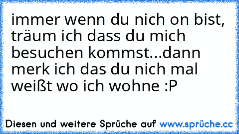 immer wenn du nich on bist, träum ich dass du mich besuchen kommst...
dann merk ich das du nich mal weißt wo ich wohne :P