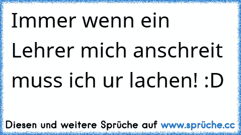 Immer wenn ein Lehrer mich anschreit muss ich ur lachen! :D