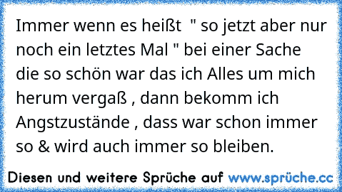 Immer wenn es heißt  " so jetzt aber nur noch ein letztes Mal " bei einer Sache die so schön war das ich Alles um mich herum vergaß , dann bekomm ich Angstzustände , dass war schon immer so & wird auch immer so bleiben.