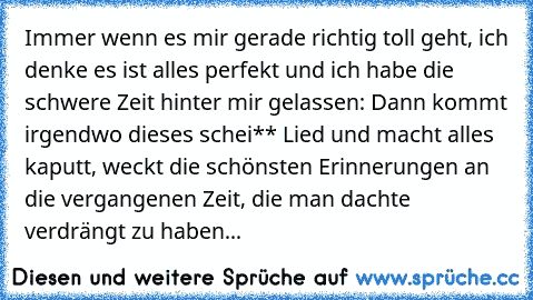 Immer wenn es mir gerade richtig toll geht, ich denke es ist alles perfekt und ich habe die schwere Zeit hinter mir gelassen: Dann kommt irgendwo dieses schei** Lied und macht alles kaputt, weckt die schönsten Erinnerungen an die vergangenen Zeit, die man dachte verdrängt zu haben... 