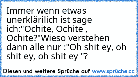 Immer wenn etwas unerklärilich ist sage  ich:
"Ochite, Ochite , Ochite?"
Wieso verstehen dann alle nur :
"Oh shit ey, oh shit ey, oh shit ey "?