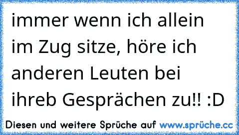 immer wenn ich allein im Zug sitze, höre ich anderen Leuten bei ihreb Gesprächen zu!! :D