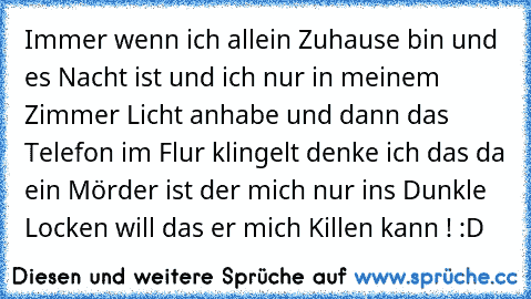 Immer wenn ich allein Zuhause bin und es Nacht ist und ich nur in meinem Zimmer Licht anhabe und dann das Telefon im Flur klingelt denke ich das da ein Mörder ist der mich nur ins Dunkle Locken will das er mich Killen kann ! :D