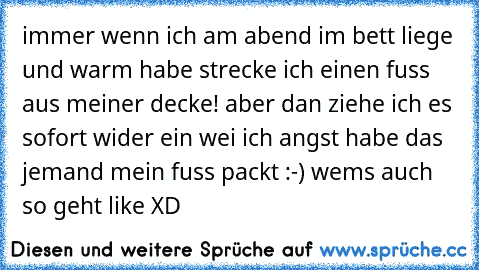 immer wenn ich am abend im bett liege und warm habe strecke ich einen fuss aus meiner decke! aber dan ziehe ich es sofort wider ein wei ich angst habe das jemand mein fuss packt :-) 
wems auch so geht like XD