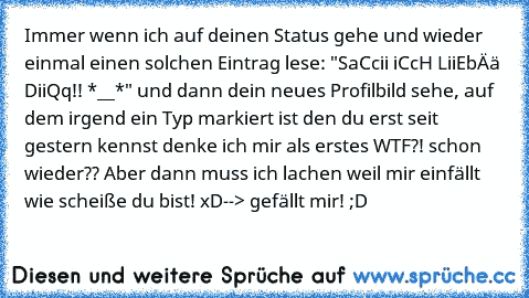 Immer wenn ich auf deinen Status gehe und wieder einmal einen solchen Eintrag lese: "SaCcii iCcH LiiEbÄä DiiQq!! *__*" und dann dein neues Profilbild sehe, auf dem irgend ein Typ markiert ist den du erst seit gestern kennst denke ich mir als erstes WTF?! schon wieder?? Aber dann muss ich lachen weil mir einfällt wie scheiße du bist! xD
--> gefällt mir! ;D