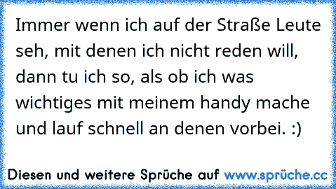 Immer wenn ich auf der Straße Leute seh, mit denen ich nicht reden will, dann tu ich so, als ob ich was wichtiges mit meinem handy mache und lauf schnell an denen vorbei. :)