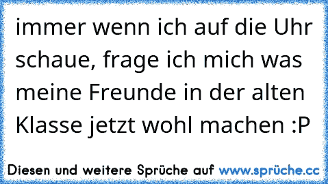 immer wenn ich auf die Uhr schaue, frage ich mich was meine Freunde in der alten Klasse jetzt wohl machen :P