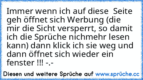 Immer wenn ich auf diese  Seite geh öffnet sich Werbung (die mir die Sicht versperrt, so damit ich die Sprüche nichmehr lesen kann) dann klick ich sie weg und dann öffnet sich wieder ein fenster !!! -.-