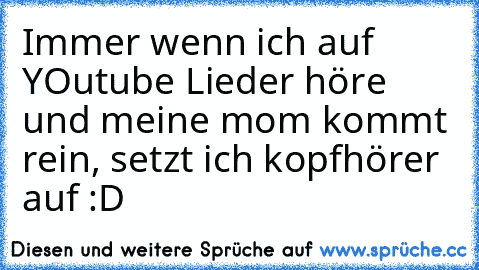 Immer wenn ich auf YOutube Lieder höre und meine mom kommt rein, setzt ich kopfhörer auf :D