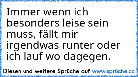 Immer wenn ich besonders leise sein muss, fällt mir irgendwas runter oder ich lauf wo dagegen.