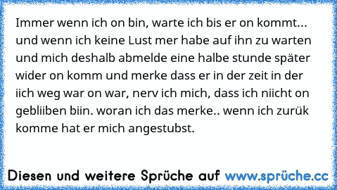 Immer wenn ich on bin, warte ich bis er on kommt... und wenn ich keine Lust mer habe auf ihn zu warten und mich deshalb abmelde eine halbe stunde später wider on komm und merke dass er in der zeit in der iich weg war on war, nerv ich mich, dass ich niicht on gebliiben biin. woran ich das merke.. wenn ich zurük komme hat er mich angestubst.