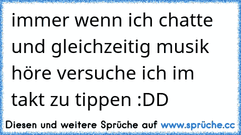 immer wenn ich chatte und gleichzeitig musik höre versuche ich im takt zu tippen :DD