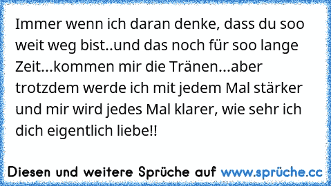 Immer wenn ich daran denke, dass du soo weit weg bist..und das noch für soo lange Zeit...kommen mir die Tränen...aber trotzdem werde ich mit jedem Mal stärker und mir wird jedes Mal klarer, wie sehr ich dich eigentlich liebe!! 