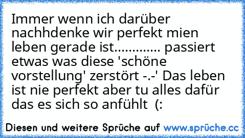 Immer wenn ich darüber nachhdenke wir perfekt mien leben gerade ist............. passiert etwas was diese 'schöne vorstellung' zerstört -.-' 
Das leben ist nie perfekt aber tu alles dafür das es sich so anfühlt ♥ (: