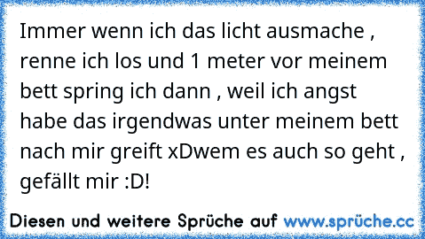 Immer wenn ich das licht ausmache , renne ich los und 1 meter vor meinem bett spring ich dann , weil ich angst habe das irgendwas unter meinem bett nach mir greift xD
wem es auch so geht , gefällt mir :D!