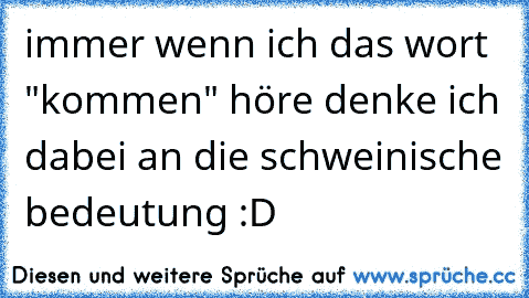 immer wenn ich das wort "kommen" höre denke ich dabei an die schweinische bedeutung :D