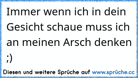 Immer wenn ich in dein Gesicht schaue muss ich an meinen Arsch denken ;)