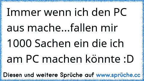 Immer wenn ich den PC aus mache...
fallen mir 1000 Sachen ein die ich am PC machen könnte :D