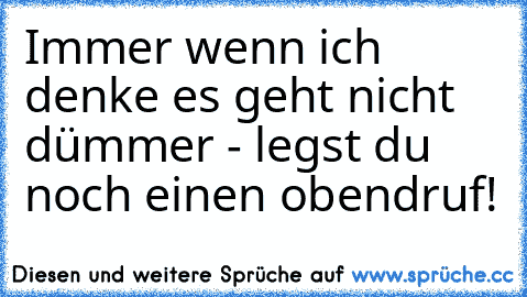 Immer wenn ich denke es geht nicht dümmer - legst du noch einen obendruf!