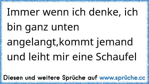 Immer wenn ich denke, ich bin ganz unten angelangt,kommt jemand und leiht mir eine Schaufel