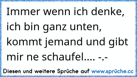 Immer wenn ich denke, ich bin ganz unten, kommt jemand und gibt mir ne schaufel.... -.-