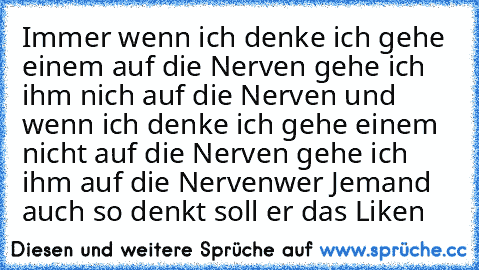 Immer wenn ich denke ich gehe einem auf die Nerven gehe ich ihm nich auf die Nerven und wenn ich denke ich gehe einem nicht auf die Nerven gehe ich ihm auf die Nerven
wer Jemand auch so denkt soll er das Liken