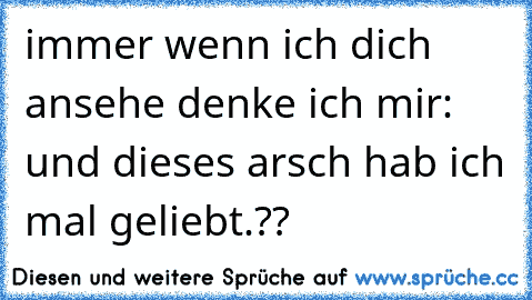 immer wenn ich dich ansehe denke ich mir: und dieses arsch hab ich mal geliebt.??