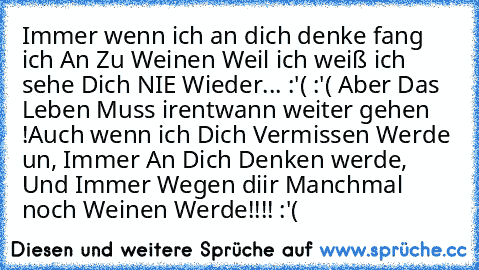 Immer wenn ich an dich denke fang ich An Zu Weinen Weil ich weiß ich sehe Dich NIE Wieder... :'( :'( Aber Das Leben Muss irentwann weiter gehen !Auch wenn ich Dich Vermissen Werde un, Immer An Dich Denken werde, Und Immer Wegen diir Manchmal noch Weinen Werde!!!! :'( ♥ ♥