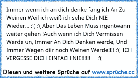 Immer wenn ich an dich denke fang ich An Zu Weinen Weil ich weiß ich sehe Dich NIE Wieder... :'( :'( Aber Das Leben Muss irgentwann weiter gehen !Auch wenn ich Dich Vermissen Werde un, Immer An Dich Denken werde, Und Immer Wegen diir noch Weinen Werde!!!! :'( ♥ ♥
ICH VERGESSE DICH EINFACH NIE!!!!!! ♥ ♥ ♥ ♥ :'( ♥