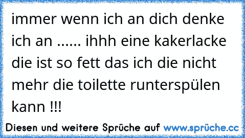 immer wenn ich an dich denke ich an ...
... ihhh eine kakerlacke die ist so fett das ich die nicht mehr die toilette runterspülen kann !!!