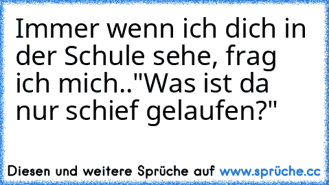 Immer wenn ich dich in der Schule sehe, frag ich mich..
"Was ist da nur schief gelaufen?"