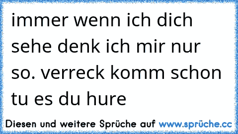 immer wenn ich dich sehe denk ich mir nur so. verreck komm schon tu es du hure