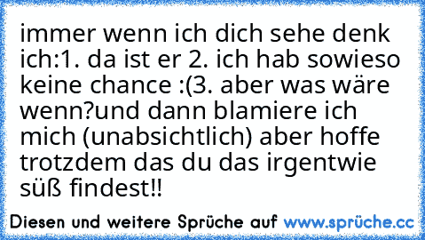 immer wenn ich dich sehe denk ich:
1. da ist er ♥
2. ich hab sowieso keine chance :(
3. aber was wäre wenn?
und dann blamiere ich mich (unabsichtlich) aber hoffe trotzdem das du das irgentwie süß findest!!